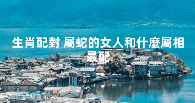 生肖配對 屬蛇的女人和什麼屬相最配